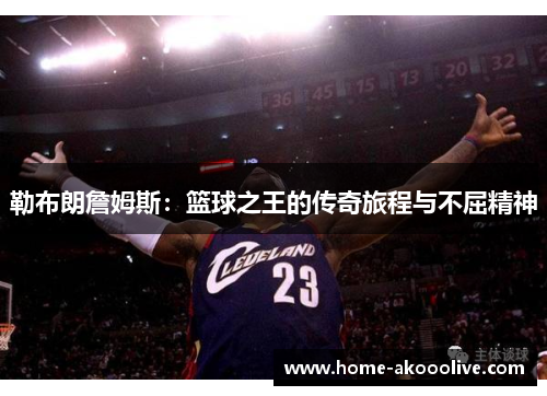 勒布朗詹姆斯：篮球之王的传奇旅程与不屈精神